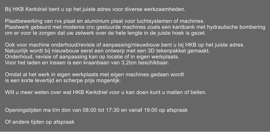 Bij HKB Kerkdriel bent u op het juiste adres voor diverse werkzaamheden.  Plaatbewerking van rvs plaat en aluminium plaat voor luchtsystemen of machines. Plaatwerk gebeurd met moderne cnc gestuurde machines zoals een kantbank met hydraulische bombering om er voor te zorgen dat uw zetwerk over de hele lengte in de juiste hoek is gezet.  Ook voor machine onderhoud/revisie of aanpassing/nieuwbouw bent u bij HKB op het juiste adres. Natuurlijk wordt bij nieuwbouw eerst een ontwerp met een 3D tekenpakket gemaakt. Onderhoud, revisie of aanpassing kan op locatie of in eigen werkplaats. Voor het laden en lossen is een kraanbaan van 3,2ton beschikbaar.  Omdat al het werk in eigen werkplaats met eigen machines gedaan wordt is een korte levertijd en scherpe prijs mogenlijk.  Wilt u meer weten over wat HKB Kerkdriel voor u kan doen kunt u mailen of bellen.   Openingstijden ma t/m don van 08:00 tot 17:30 en vanaf 19:00 op afspraak                        Of andere tijden op afspraak